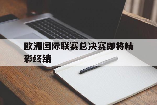 欧洲国际联赛总决赛即将精彩终结