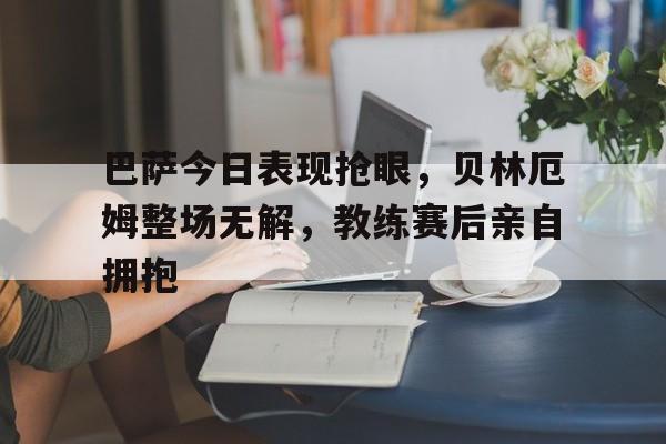 巴萨今日表现抢眼，贝林厄姆整场无解，教练赛后亲自拥抱巴萨32绝杀贝蒂斯,这是运气还是实力?