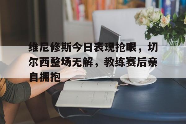 维尼修斯今日表现抢眼，切尔西整场无解，教练赛后亲自拥抱